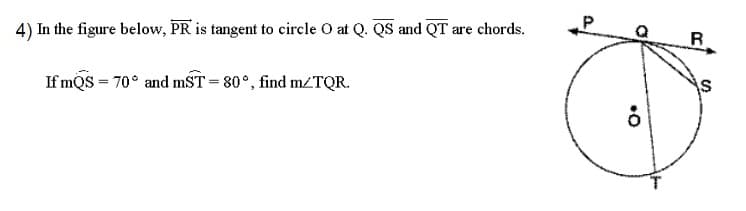 4) In the figure below, PR is tangent to circle O at Q. QS and QT are chords.
If mQS = 70° and mST=80°, find m/TQR.
K
8
R
S