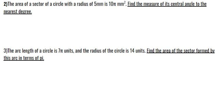 2)The area of a sector of a circle with a radius of 5mm is 10 mm². Find the measure of its central angle to the
nearest degree.
3)The arc length of a circle is 7 units, and the radius of the circle is 14 units. Find the area of the sector formed by
this arc in terms of pi.