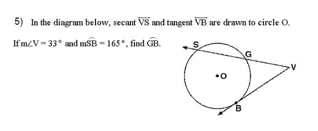 5) In the diagram below, secant VS and tangent VB are drawn to circle O.
Ifm/V=33° and mSB = 165°, find GB.
•O