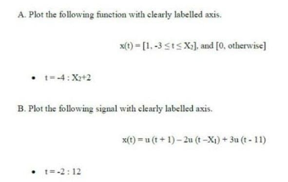 A. Plot the following function with clearly labelled axis.
x(t) = [1. -3 <tsX:], and [0, otherwise]
• t-4:X2+2
B. Plot the following signal with clearly labelled axis.
x(t) = u (t + 1)- 2u (t-X1) + 3u (t- 11)
• t= -2: 12
