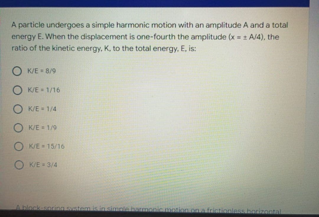 A particle undergoes a simple harmonic motion with an amplitude A and a total
energy E. When the displacement is one-fourth the amplitude (x = + A/4), the
ratio of the kinetic energy, K, to the total energy, E, is:
K/E = 8/9
K/E = 1/16
K/E = 1/4
K/E = 1/9
K/E = 15/16
O K/E = 3/4
A block-spring system is in simple harmonic motion on a frictionless horizontal
