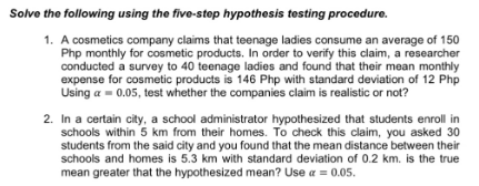 Solve the following using the five-step hypothesis testing procedure.
1. A cosmetics company claims that teenage ladies consume an average of 150
Php monthly for cosmetic products. In order to verify this claim, a researcher
conducted a survey to 40 teenage ladies and found that their mean monthly
expense for cosmetic products is 146 Php with standard deviation of 12 Php
Using a = 0.05, test whether the companies claim is realistic or not?
2. In a certain city, a school administrator hypothesized that students enroll in
schools within 5 km from their homes. To check this claim, you asked 30
students from the said city and you found that the mean distance between their
schools and homes is 5.3 km with standard deviation of 0.2 km. is the true
mean greater that the hypothesized mean? Use a = 0.05.