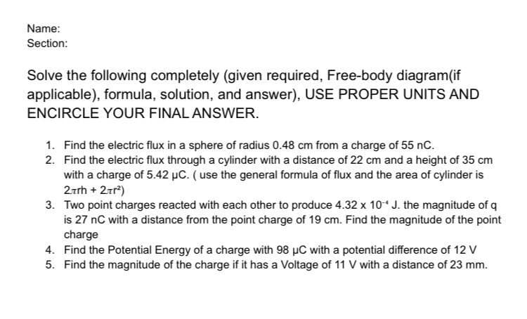 Name:
Section:
Solve the following completely (given required, Free-body diagram(if
applicable), formula, solution, and answer), USE PROPER UNITS AND
ENCIRCLE YOUR FINAL ANSWER.
1. Find the electric flux in a sphere of radius 0.48 cm from a charge of 55 nC.
2. Find the electric flux through a cylinder with a distance of 22 cm and a height of 35 cm
with a charge of 5.42 μC. (use the general formula of flux and the area of cylinder is
27th + 2tr²)
3. Two point charges reacted with each other to produce 4.32 x 10 J. the magnitude of q
is 27 nC with a distance from the point charge of 19 cm. Find the magnitude of the point
charge
4. Find the Potential Energy of a charge with 98 µC with a potential difference of 12 V
5. Find the magnitude of the charge if it has a Voltage of 11 V with a distance of 23 mm.