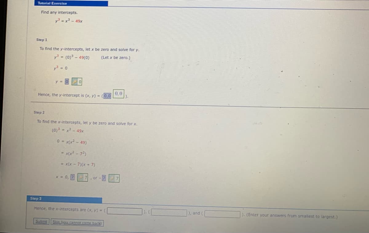 Tutorial Exercise
Find any intercepts.
y =x - 49x
Step 1
To find the y-intercepts, let x be zero and solve for y.
y = (0)3 - 49(0)
(Let x be zero.)
y = 0
Hence, the y-intercept is (x, y) = (0,0
0.0
).
Step 2
To find the x-intercepts, let y be zero and solve for x.
(0) = x - 49x
0 = x(x? - 49)
= x(x2 - 72)
= x(x - 7)(x + 7)
x = 0, 7
Step 3
Hence, the x-intercepts are (x, y) = (
), and (
). (Enter your answers from smallest to largest.)
Submt
Sko (you cannot come back)
