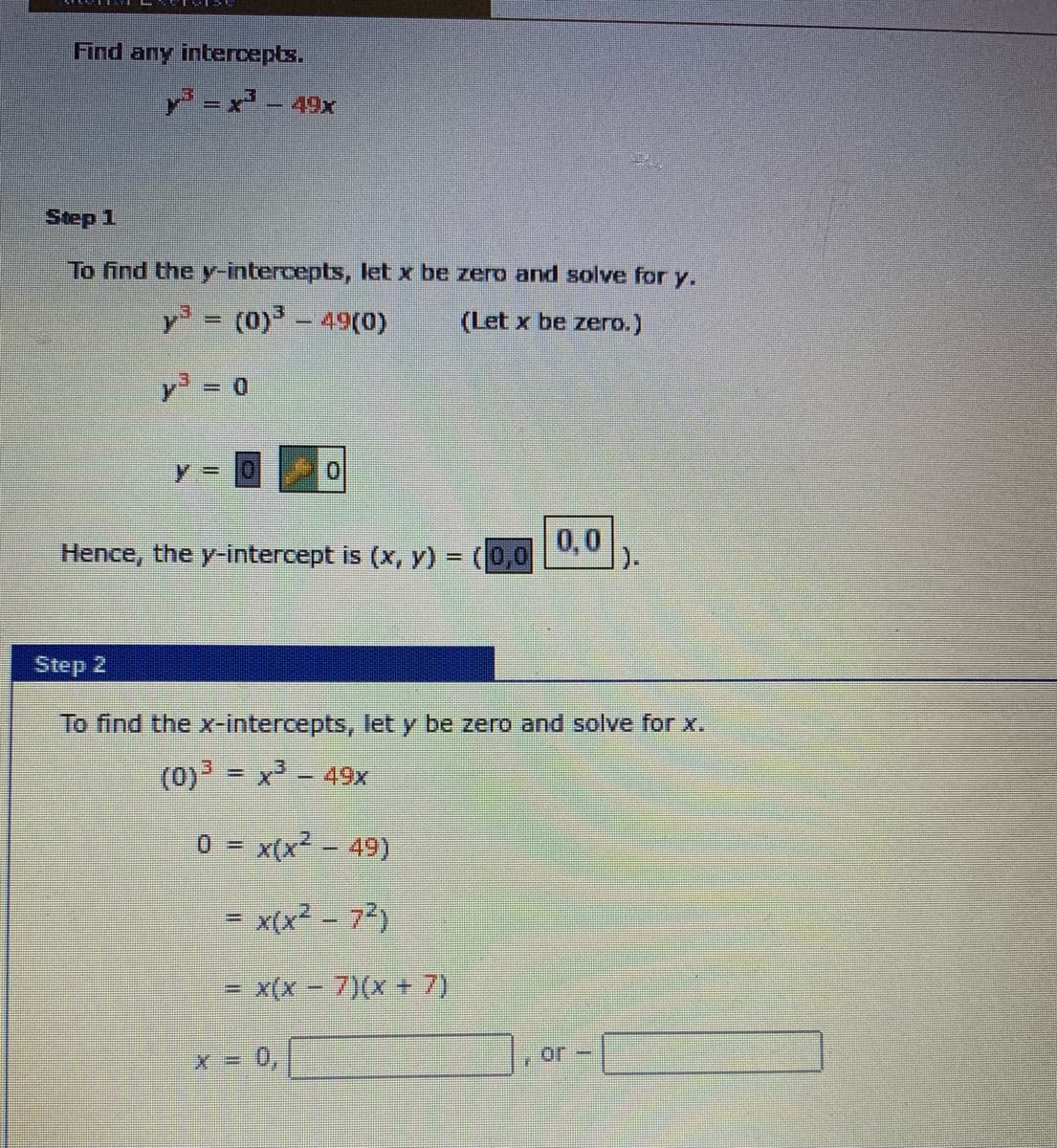 Find any intercepts.
Y =x' - 49x
Step 1
To find the y-intercepts, let x be zero and solve for y.
y = (0)3-49(0)
(Let x be zero.)
y 0
0.
y%3D
Hence, the y-intercept is (x, Y) = (0,0
0,0
).
Step 2
To find the x-intercepts, let y be zero and solve for x.
(0) = x - 49x
0 x(x2 - 49)
= x(x? - 72)
x(x- 7)(x + 7)
or-
X = 0,
