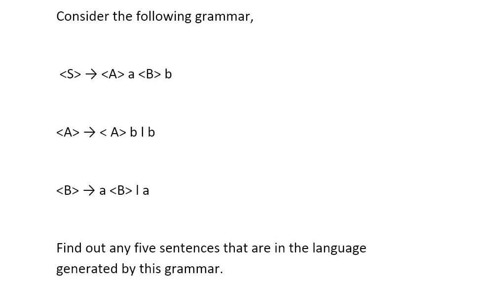 Consider the following grammar,
<S> <A> a <B> b
<A> <A> blb
<B> a <B> la
Find out any five sentences that are in the language
generated by this grammar.