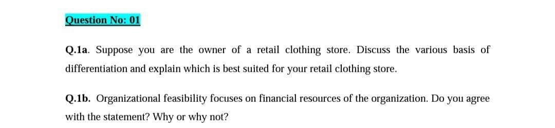 Question No: 01
Q.1a. Suppose you are the owner of a retail clothing store. Discuss the various basis of
differentiation and explain which is best suited for your retail clothing store.
Q.1b. Organizational feasibility focuses on financial resources of the organization. Do you agree
with the statement? Why or why not?