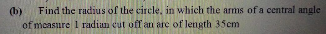 (b)
Find the radius of the circle, in which the arms of a central angle
of measure 1 radian cut off an arc of length 35cm
