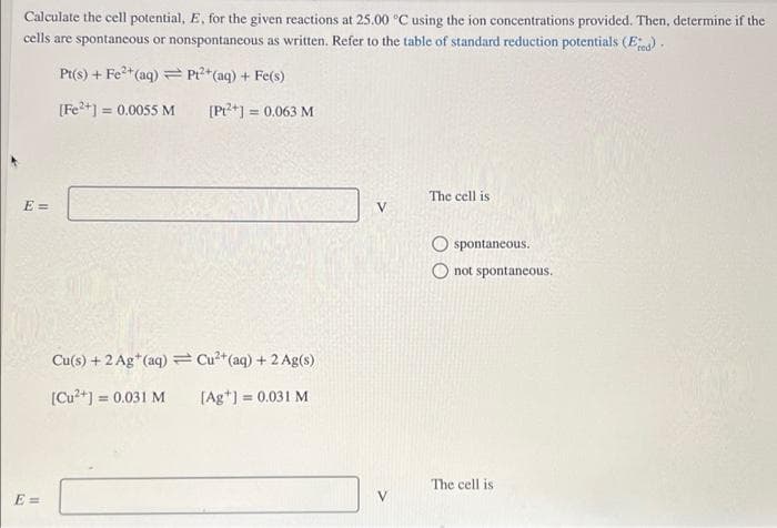 Calculate the cell potential, E, for the given reactions at 25.00 °C using the ion concentrations provided. Then, determine if the
cells are spontaneous or nonspontaneous as written. Refer to the table of standard reduction potentials (E).
Pt(s) + Fe*(aq) = Pr?*(aq) + Fe(s)
[Fe2+] = 0.0055 M
= 0.063 M
The cell is
E =
spontaneous.
O not spontaneous.
Cu(s) + 2 Ag*(aq) =Cu*(aq) + 2 Ag(s)
[Cu?+] = 0.031 M
[Ag*) = 0.031 M
%3!
The cell is
E =
V.
