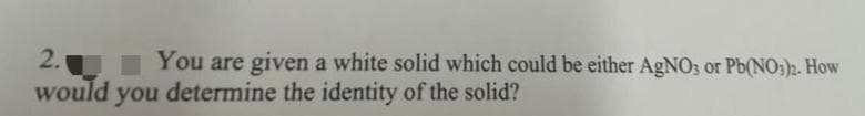 2.
would you determine the identity of the solid?
You are given a white solid which could be either AGNO3 or Pb(NO;)2. How
