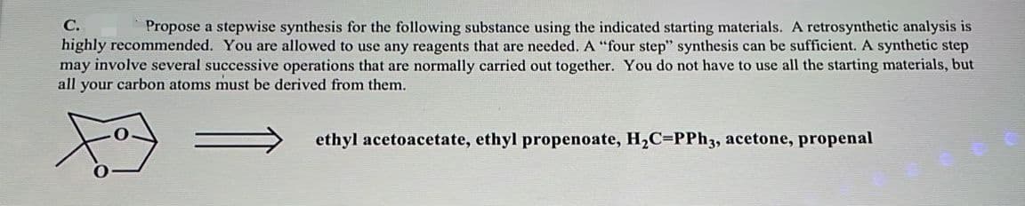 С.
Propose a stepwise synthesis for the following substance using the indicated starting materials. A retrosynthetic analysis is
highly recommended. You are allowed to use any reagents that are needed. A “four step" synthesis can be sufficient. A synthetic step
may involve several successive operations that are normally carried out together. You do not have to use all the starting materials, but
all your carbon atoms must be derived from them.
ethyl acetoacetate, ethyl propenoate, H,C=PPh3, acetone, propenal
