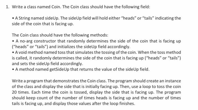 1. Write a class named Coin. The Coin class should have the following field:
• A String named sideUp. The sideUp field will hold either "heads" or "tails" indicating the
side of the coin that is facing up.
The Coin class should have the following methods:
• A no-arg constructor that randomly determines the side of the coin that is facing up
("heads" or "tails") and initializes the sideUp field accordingly.
• A void method named toss that simulates the tossing of the coin. When the toss method
is called, it randomly determines the side of the coin that is facing up ("heads" or "tails")
and sets the sideUp field accordingly.
• A method named getSide Up that returns the value of the side Up field.
Write a program that demonstrates the Coin class. The program should create an instance
of the class and display the side that is initially facing up. Then, use a loop to toss the coin
20 times. Each time the coin is tossed, display the side that is facing up. The program
should keep count of the number of times heads is facing up and the number of times
tails is facing up, and display those values after the loop finishes.