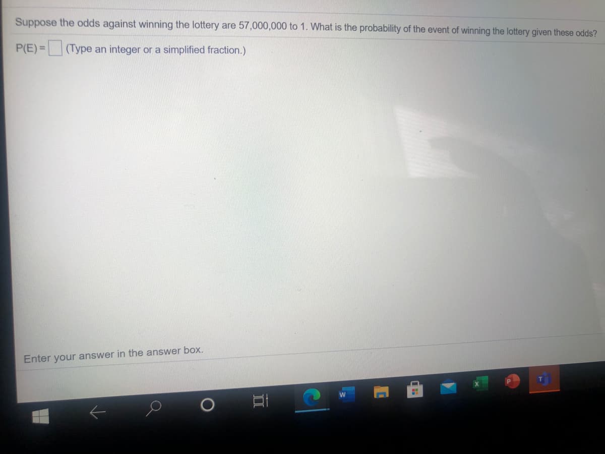 Suppose the odds against winning the lottery are 57,000,000 to 1. What is the probability of the event of winning the lottery given these odds?
P(E)= (Type an integer or a simplified fraction.)
Enter your answer in the answer box.
