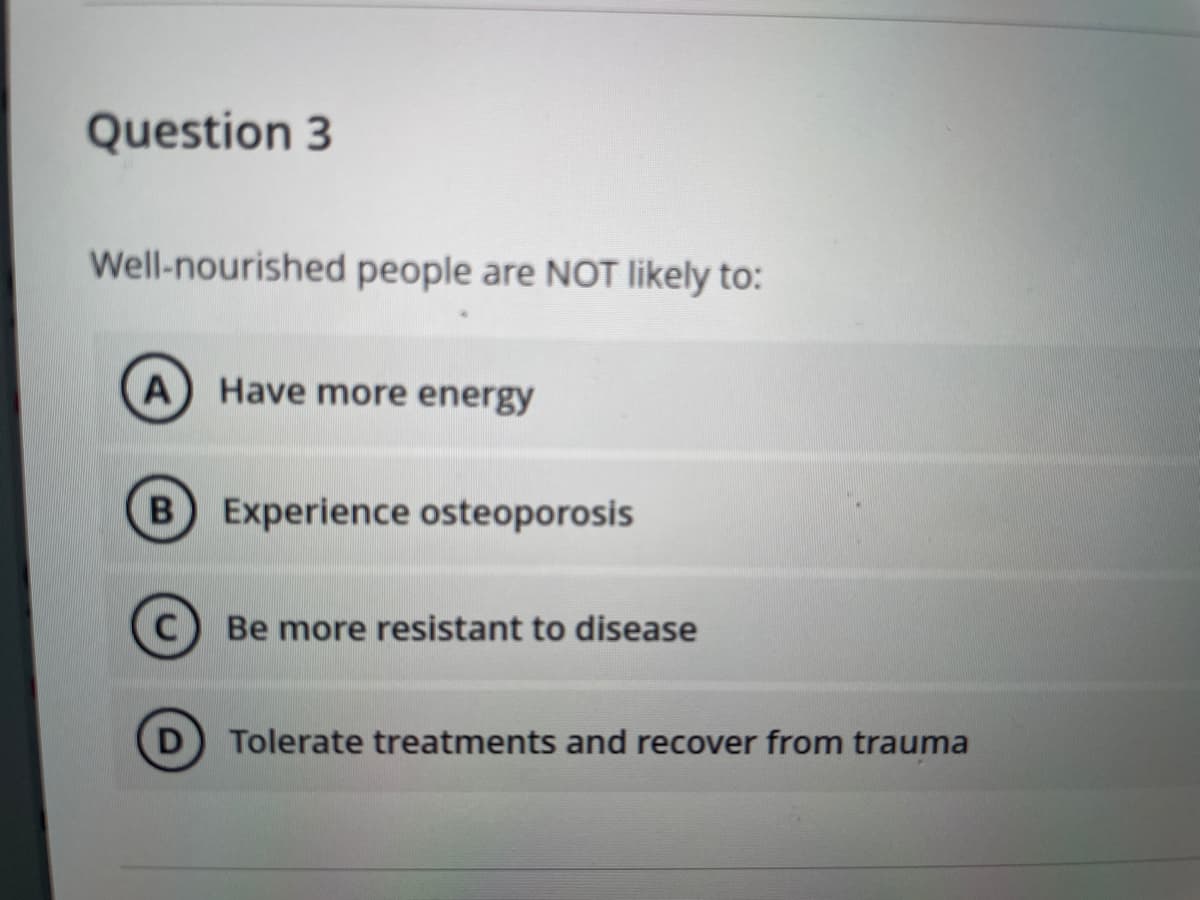 Question 3
Well-nourished people are NOT likely to:
A Have more energy
Experience osteoporosis
Be more resistant to disease
Tolerate treatments and recover from trauma
