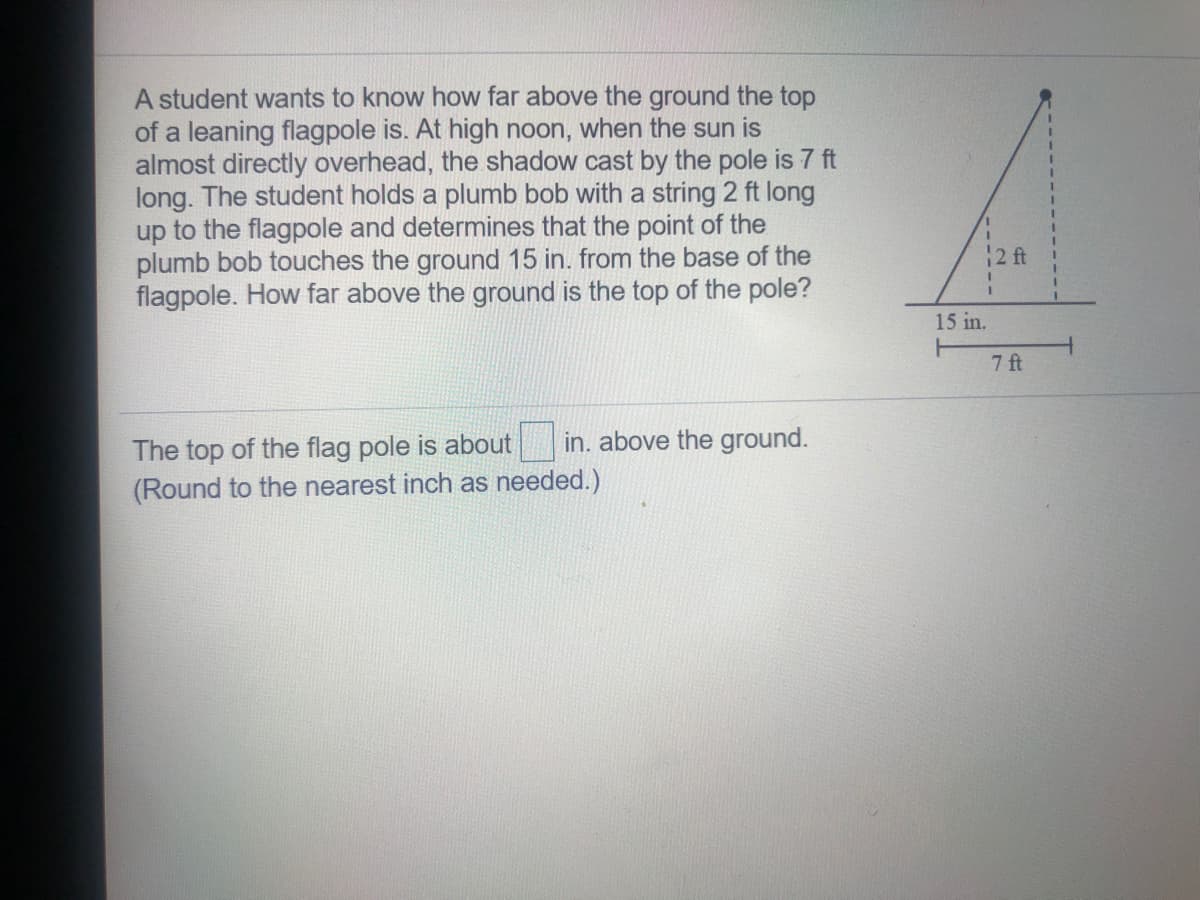 A student wants to know how far above the ground the top
of a leaning flagpole is. At high noon, when the sun is
almost directly overhead, the shadow cast by the pole is 7 ft
long. The student holds a plumb bob with a string 2 ft long
up to the flagpole and determines that the point of the
plumb bob touches the ground 15 in. from the base of the
flagpole. How far above the ground is the top of the pole?
2 t
15 in.
7 ft
in. above the ground.
The top of the flag pole is about
(Round to the nearest inch as needed.)
