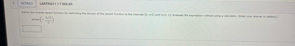 7.
DETAILS LARTRIG11 1.7.505.XP.
Define the inverse secant function by restricting the domain of the secant function to the intervals [0, r/2) and (m/2, #]. Evaluate the expression without using a calculator. (Enter your answer in radians.)
arcsec