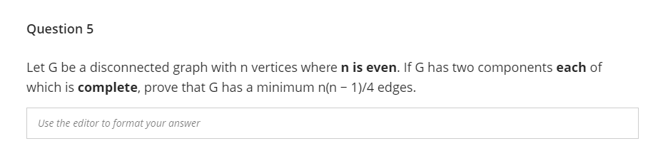 Question 5
Let G be a disconnected graph with n vertices where n is even. If G has two components each of
which is complete, prove that G has a minimum n(n - 1)/4 edges.
Use the editor to format your answer
