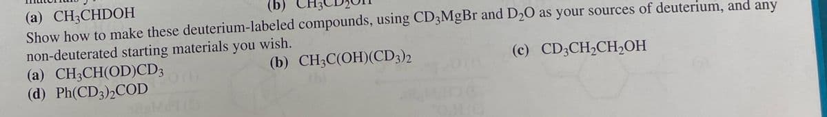 (a) CH3CHDOH
(b)
Show how to make these deuterium-labeled compounds, using CD3MgBr and D2O as your sources of deuterium, and any
non-deuterated starting materials you wish.
(a) CH3CH(OD)CD3
(d) Ph(CD3)2COD
(b) CH3C(OH)(CD3)2
(c) CD3CH2CH₂OH