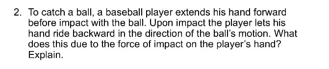 2. To catch a ball, a baseball player extends his hand forward
before impact with the ball. Upon impact the player lets his
hand ride backward in the direction of the ball's motion. What
does this due to the force of impact on the player's hand?
Explain.
