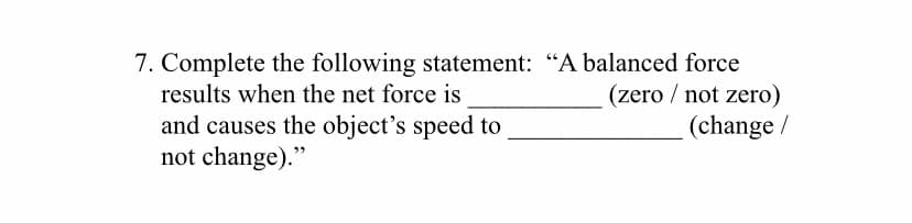 7. Complete the following statement: "A balanced force
(zero / not zero)
results when the net force is
and causes the object's speed to
not change)."
(change /