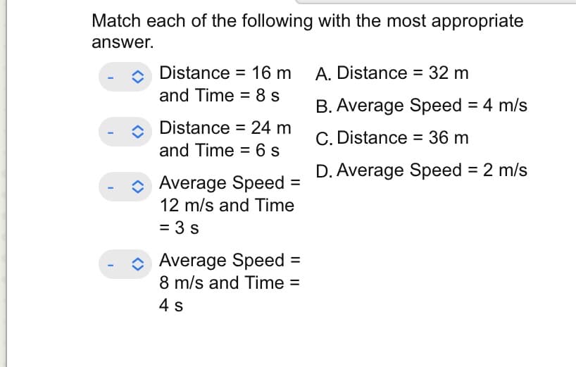 Match each of the following with the most appropriate
answer.
I
Distance = 16 m
and Time = 8 s
Distance = 24 m
and Time = 6 s
Average Speed
12 m/s and Time
= 3 s
=
Average Speed =
8 m/s and Time =
4 s
A. Distance = 32 m
B. Average Speed = 4 m/s
C. Distance = 36 m
D. Average Speed = 2 m/s