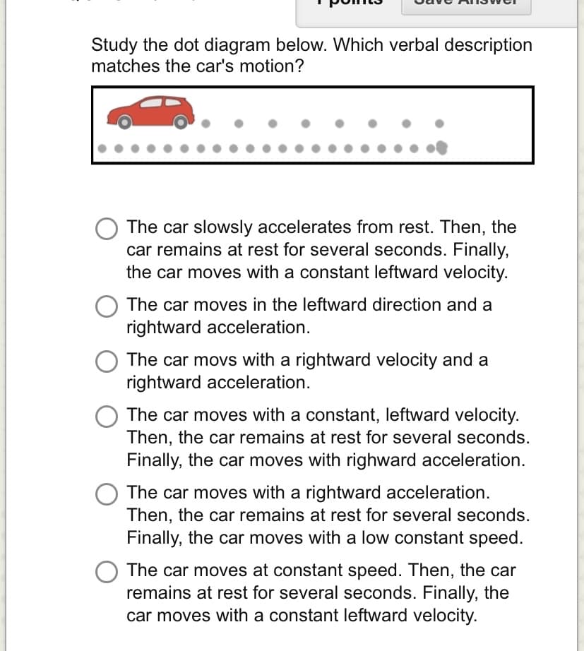 Study the dot diagram below. Which verbal description
matches the car's motion?
The car slowsly accelerates from rest. Then, the
car remains at rest for several seconds. Finally,
the car moves with a constant leftward velocity.
The car moves in the leftward direction and a
rightward acceleration.
The car movs with a rightward velocity and a
rightward acceleration.
The car moves with a constant, leftward velocity.
Then, the car remains at rest for several seconds.
Finally, the car moves with righward acceleration.
The car moves with a rightward acceleration.
Then, the car remains at rest for several seconds.
Finally, the car moves with a low constant speed.
The car moves at constant speed. Then, the car
remains at rest for several seconds. Finally, the
car moves with a constant leftward velocity.