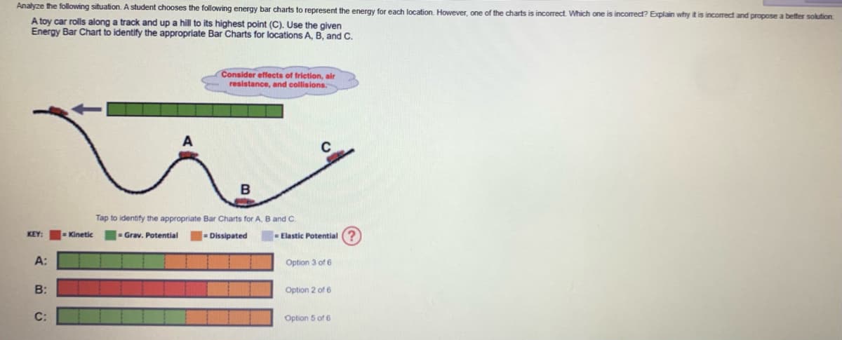 Analyze the following situation. A student chooses the following energy bar charts to represent the energy for each location. However, one of the charts incorrect. Which one is incorrect? Explain why it is incorrect and propose a better solution.
A toy car rolls along a track and up a hill to its highest point (C). Use the given
Energy Bar Chart to identify the appropriate Bar Charts for locations A, B, and C.
KEY:
A:
B:
C:
= Kinetic
Consider effects of friction, air
resistance, and collisions.
B
Tap to identify the appropriate Bar Charts for A, B and C
= Grav. Potential
Dissipated
C
Elastic Potential
Option 3 of 6
Option 2 of 6
Option 5 of 6