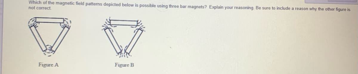 Which of the magnetic field patterns depicted below is possible using three bar magnets? Explain your reasoning. Be sure to include a reason why the other figure is
not correct.
Figure A
Figure B
