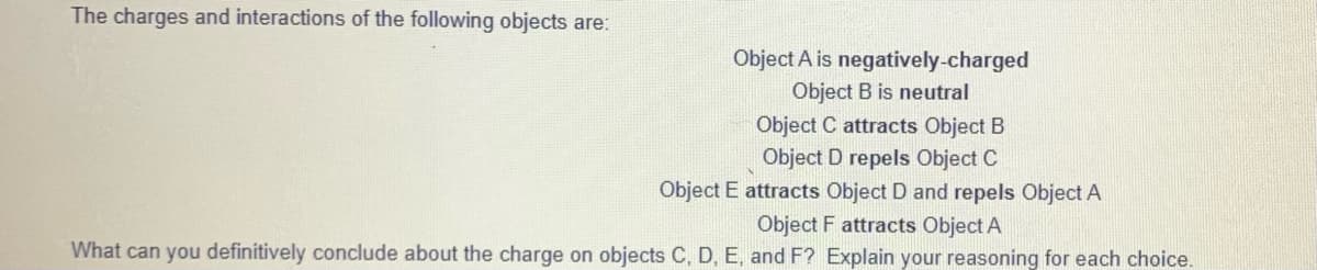The charges and interactions of the following objects are:
Object A is negatively-charged
Object B is neutral
Object C attracts Object B
Object D repels Object C
Object E attracts Object D and repels Object A
Object F attracts Object A
What can you definitively conclude about the charge on objects C, D, E, and F? Explain your reasoning for each choice.