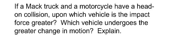 If a Mack truck and a motorcycle have a head-
on collision, upon which vehicle is the impact
force greater? Which vehicle undergoes the
greater change in motion? Explain.
