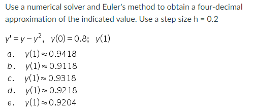 Use a numerical solver and Euler's method to obtain a four-decimal
approximation of the indicated value. Use a step size h = 0.2
y'=y-y², y(0)=0.8; y(1)
a. y(1) ≈ 0.9418
b.
y(1) 0.9118
C. y(1) ≈ 0.9318
d.
e.
y(1)
0.9218
y(1) ≈ 0.9204