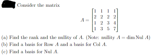 Consider the matrix
A
=
1 1 1 1
2222
1234
1 357
(a) Find the rank and the nullity of A. (Note: nullity A = dim Nul A)
(b) Find a basis for Row A and a basis for Col A.
(c) Find a basis for Nul A.