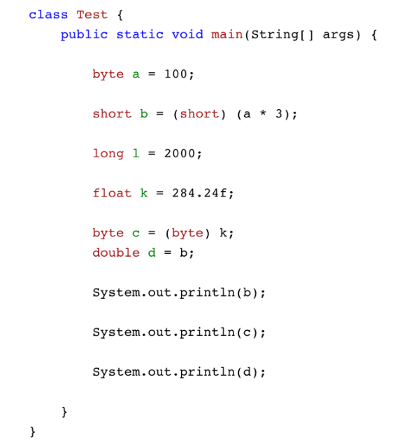 class Test {
public static void main(String[] args) {
}
}
byte a
= 100;
short b = (short) (a * 3);
long 1 = 2000;
float k= 284.24f;
byte c = (byte) k;
double d = b;
System.out.println(b);
System.out.println(c);
System.out.println(d);