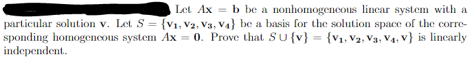 Let Ax = b be a nonhomogeneous linear system with a
particular solution v. Let S = {V₁, V2, V3, V₁} be a basis for the solution space of the corre-
sponding homogeneous system Ax = 0. Prove that SU {v} = {V1, V2, V3, V₁, V} is linearly
independent.