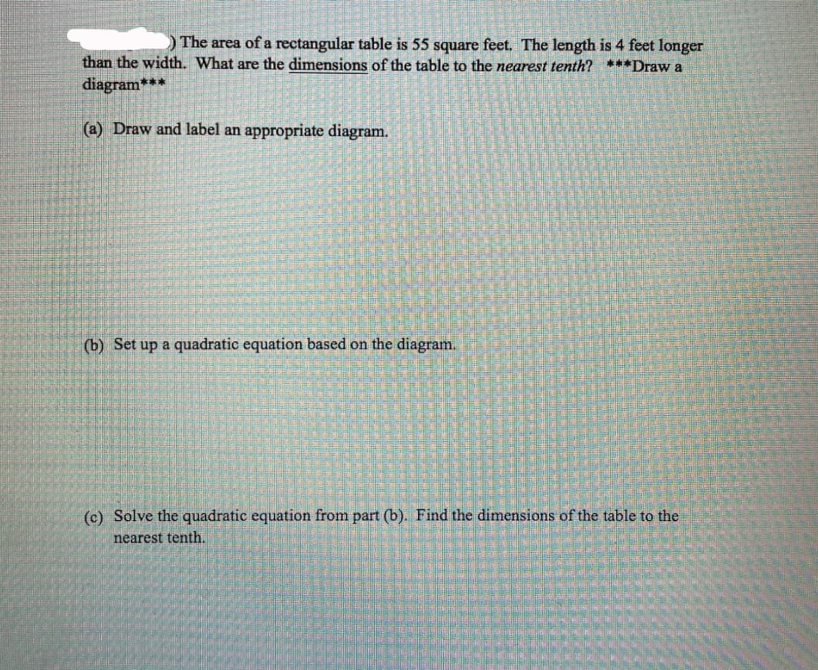 The area of a rectangular table is 55 square feet. The length is 4 feet longer
than the width. What are the dimensions of the table to the nearest tenth? ***Draw a
diagram***
(a) Draw and label an appropriate diagram.
(b) Set up a quadratic equation based on the diagram.
(c) Solve the quadratic equation from part (b). Find the dimensions of the table to the
nearest tenth.
