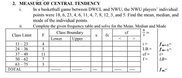 2. MEASURE OF CENTRAL TENDENCY
In a basketball game between DWCL and NWU, the NWU players' individual
points were 18, 6, 23, 4, 6, 11, 4, 7, 8, 12, 3, and 5. Find the mean, median, and
mode of the individual points.
Complete the given frequency table and solve for the Mean, Median and Mode
i.
ii.
Class Boundary
cf
Class Limit
F
fx
2
Lower
Upper
11- 23
24 – 36
37 - 49
4
i =
fm+1=
fm-1=
i=
LB =
11
cf =
50 – 62
7
f=
LB=
63 – 75
3
ТОTAL
fm=
