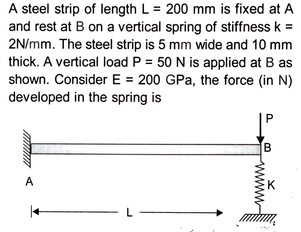 A steel strip of length L = 200 mm is fixed at A
and rest at B on a vertical spring of stiffness k =
2N/mm. The steel strip is 5 mm wide and 10 mm
thick. A vertical load P = 50 N is applied at B as
shown. Consider E = 200 GPa, the force (in N)
developed in the spring is
A
L
P
B
K