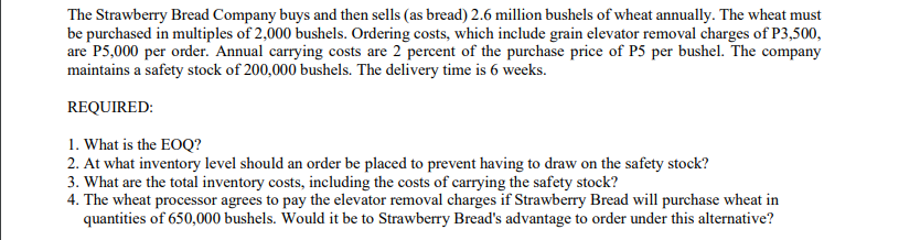 The Strawberry Bread Company buys and then sells (as bread) 2.6 million bushels of wheat annually. The wheat must
be purchased in multiples of 2,000 bushels. Ordering costs, which include grain elevator removal charges of P3,500,
are P5,000 per order. Annual carrying costs are 2 percent of the purchase price of P5 per bushel. The company
maintains a safety stock of 200,000 bushels. The delivery time is 6 weeks.
REQUIRED:
1. What is the EOQ?
2. At what inventory level should an order be placed to prevent having to draw on the safety stock?
3. What are the total inventory costs, including the costs of carrying the safety stock?
4. The wheat processor agrees to pay the elevator removal charges if Strawberry Bread will purchase wheat in
quantities of 650,000 bushels. Would it be to Strawberry Bread's advantage to order under this alternative?
