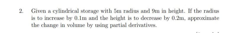 Given a cylindrical storage with 5m radius and 9m in height. If the radius
is to increase by 0.1m and the height is to decrease by 0.2m, approximate
the change in volume by using partial derivatives.
2.

