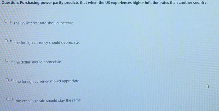 Question: Purchasing power parity predicts that when the US experiences higher inflation rates than another country:
O a. The US interest rate should increase
O b. the foreign currency should depreciate.
the dollar should appreciate.
O d. the foreign currency should appreciate.
Oe.
the exchange rate should stay the same.
