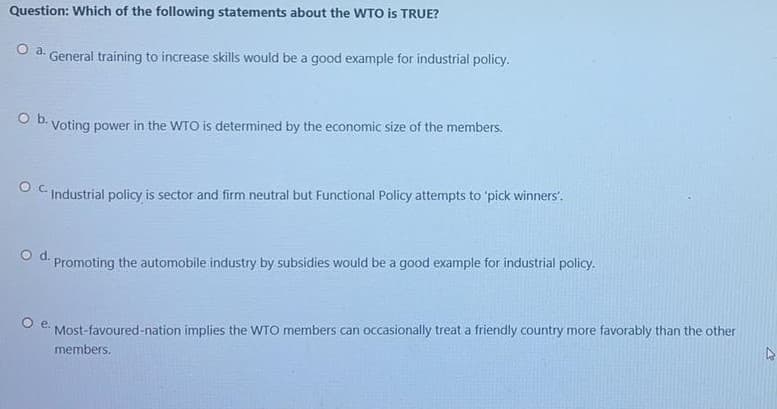 Question: Which of the following statements about the WTO is TRUE?
Oa.
General training to increase skills would be a good example for industrial policy.
O b. Voting power in the WTO is determined by the economic size of the members.
O C Industrial policy is sector and firm neutral but Functional Policy attempts to 'pick winners'.
od.
Promoting the automobile industry by subsidies would be a good example for industrial policy.
O .
Most-favoured-nation implies the WTO members can occasionally treat a friendly country more favorably than the other
members.
