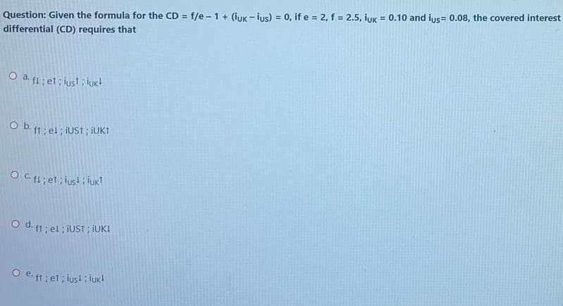 !3!
Question: Given the formula for the CD = f/e -1+ (iuk - ius) = 0, if e = 2, f = 2.5, iuk = 0.10 and ius= 0.08, the covered interest
differential (CD) requires that
O a. f1 ; et; iusl; iuk!
O b. ft; el ; IUST ; IUKI
O Cf1; et; iust i luk?
O d f1; el ; iUS ; iUK!
O e f1; et; lust : iuk!
