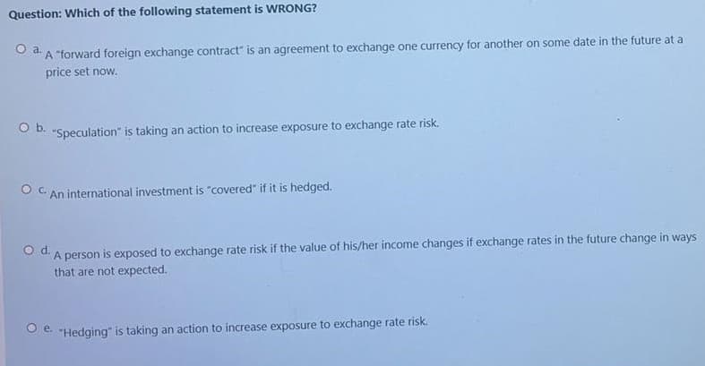 Question: Which of the following statement is WRONG?
O dA "forward foreign exchange contract" is an agreement to exchange one currency for another on some date in the future at a
price set now.
O b. "Speculation" is taking an action to increase exposure to exchange rate risk.
An international investment is "covered" if it is hedged.
od.
A person is exposed to exchange rate risk if the value of his/her income changes if exchange rates in the future change in ways
that are not expected.
e "Hedging" is taking an action to increase exposure to exchange rate risk.
