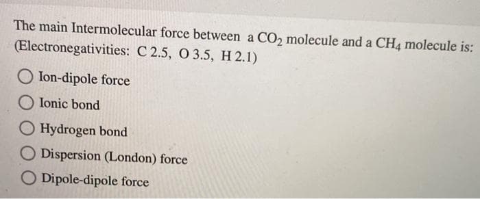 The main Intermolecular force between a CO2 molecule and a CH4 molecule is:
(Electronegativities: C 2.5, O 3.5, H 2.1)
O Ion-dipole force
O Ionic bond
O Hydrogen bond
O Dispersion (London) force
O Dipole-dipole force
