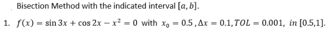 Bisection Method with the indicated interval [a, b].
1. f(x) = sin 3x + cos 2x – x² = 0 with x, = 0.5,Ax=
0.1, TOL = 0.001, in [0.5,1].
