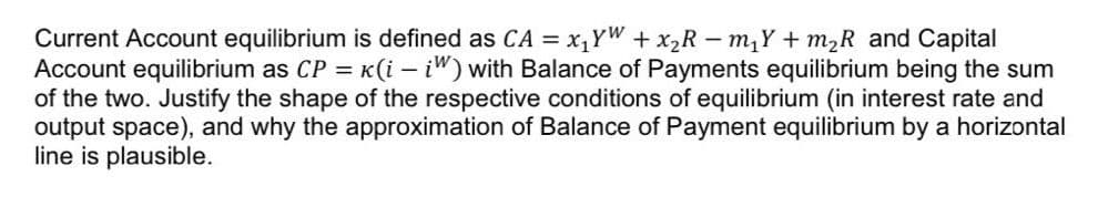 Current Account equilibrium is defined as CA = x₁YW + x₂Rm₁Y+ m₂R and Capital
Account equilibrium as CP = k(i - iW) with Balance of Payments equilibrium being the sum
of the two. Justify the shape of the respective conditions of equilibrium (in interest rate and
output space), and why the approximation of Balance of Payment equilibrium by a horizontal
line is plausible.
