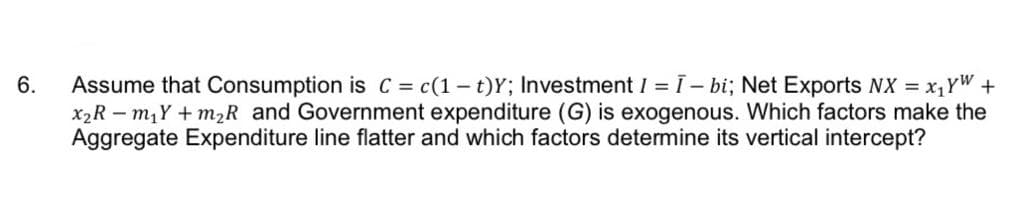 6.
Assume that Consumption is C = c(1 t)Y; Investment I = I - bi; Net Exports NX = x₁YW +
x₂Rm₁Y+ m₂R and Government expenditure (G) is exogenous. Which factors make the
Aggregate Expenditure line flatter and which factors determine its vertical intercept?