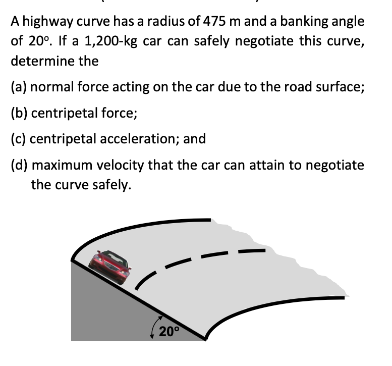 A highway curve has a radius of 475 m and a banking angle
of 20°. If a 1,200-kg car can safely negotiate this curve,
determine the
(a) normal force acting on the car due to the road surface;
(b) centripetal force;
(c) centripetal acceleration; and
(d) maximum velocity that the car can attain to negotiate
the curve safely.
20°
