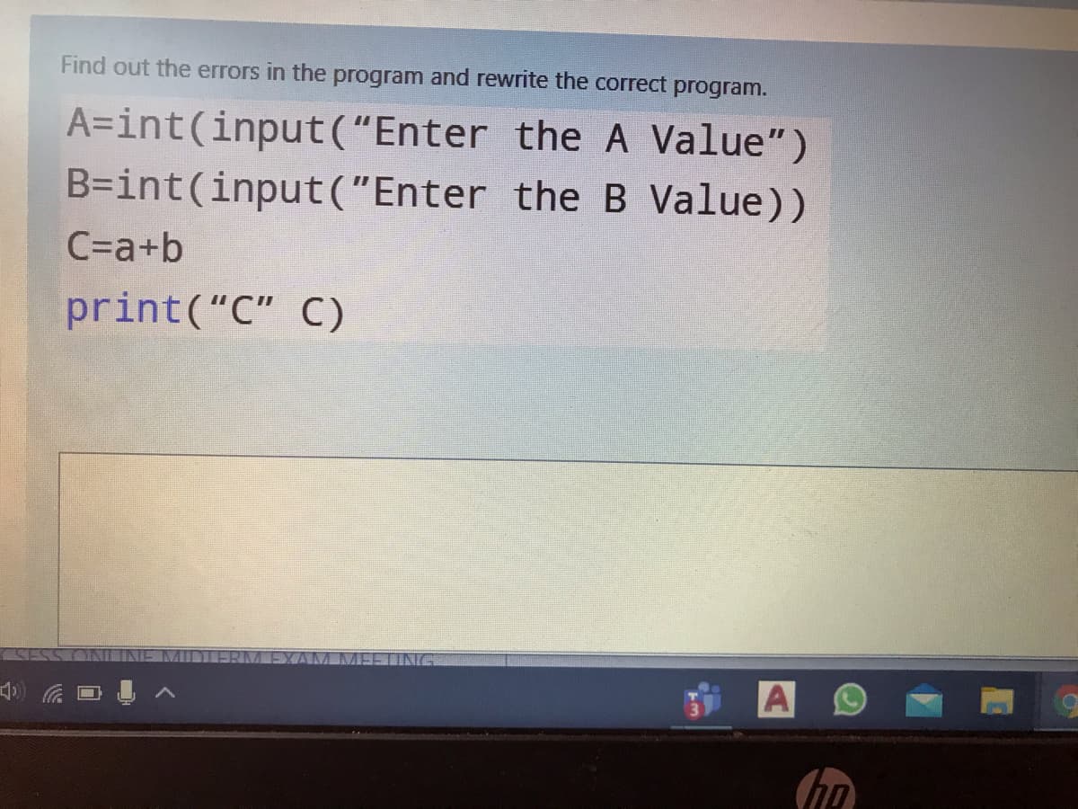 Find out the errors in the program and rewrite the correct program.
A=int(input("Enter the A Value")
B=int(input("Enter the B Value))
C=a+b
print("C" C)
TING
A
