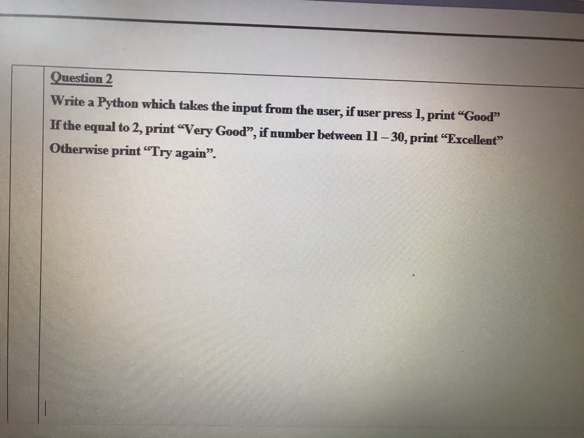 Question 2
Write a Python which takes the input from the user, if user press 1, print "Good"
If the equal to 2, print "Very Good", if number between 11-30, print "Excellent"
Otherwise print "Try again".
